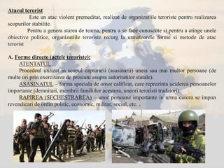 Atacul terorist
Este un atac violent premeditat, realizat de organizatiile teroriste pentru realizarea
scopurilor stabilite.
Pentru a genera starea de teama, pentru a se face cunoscute si pentru a atinge unele
obiective politice, organizatiile teroriste recurg la urmatoarele forme si metode de atac
terorist
A. Forme directe (actele teroriste):
ATENTATUL
Procedeul utilizat in scopul capturarii (asasinarii) uneia sau mai multor persoane (de
multe ori prin exercitarea de presiuni asupra autoritatilor statale).
ASASINATUL – forma speciala de omor calificat, care reprezinta uciderea persoanelor
importante (demnitari, membrii familiilor acestora, uneori teroristi tradatori).
RAPIREA (SECHESTRAREA) – unor persoane importante in urma carora se impun
revendicari de ordin politic, economic, militar, social, etc. .
 