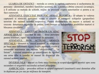 LUAREA DE OSTATICI – metoda ce consta in rapirea, capturarea si sechestrarea de
persoane (demnitari, membrii familiilor acestora, etc. ) pentru a obtine concesii (avantaje),
a fi utilizate ca metoda de schimb, mijloc de presiune asupra autoritatilor si pentru a se
face cunoscuti.
ATENTATUL EXECUTAT PRIN FOC ARMAT IN FORTA – se adopta in vederea
capturarii si nimicirii persoanei vizate si ulterior al retragerii echipelor (grupurilor)
teroriste din raionul actiunii respective. Pentru desfasurarea cu succes a actiunii se
executa deturnarea organelor de politie, concomitent cu indepartarea posibililor martori si
blocarea circulatiei.
ATENTATUL EXECUTAT PRINTR-UN ATAC
ARMAT IZOLAT – executat de una - doua persoane
pentru asasinari, rapiri sau sechestrari de persoane.
ATENTATUL PRIN ACTIUNE ARMATA
SPECIALA – denumit si “atacul nominal” se adapteaza
pe baza unor informatii sigure despre persoana vizata si
urmareste asasinarea sau rapirea “obiectivului” , “in
liniste” , folosind armament cu amortizoare de zgomot
sau arme albe si luandu- se masuri de disparitie din
raionul actiunii imediat.
DIVERSIUNEA – atacuri cu forte strict limitate in scopul distragerii atentiei spre zone
secundare si asigurarii succesului actiunii principale.
AMBUSCADA – procedeu utilizat in scopul capturarii (asasinarii) unui demnitar aflat
in deplasare pe jos sau pe mijloace de transport.
 