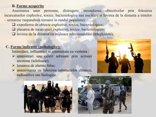 B. Forme acoperite
Asasinarea unor persoane, distrugere, incendierea obiectivelor prin folosirea
incarcaturilor explozive, toxice, bacteriologice sau nucleare si lovirea de la distanta a tintelor
– urmaresc raspandirea teroarei in randul populatiei:
 expedierea de obiecte explozive, toxice, bacteriologice;
 plasarea de incarcaturi explozive, toxice, bacteriologice;
 lovirea de la distanta cu mijloace telecomandate (teleghidate).
C. Forme indirecte (psihologice):
Intimidare, influentare si amenintare cu violenta :
 amenintari sau cereri adresate prin scrisori
anonime (telefoane);
 lansarea de alarme false;
 amenintarea cu folosirea substantelor chimice,
radioactive sau biologice.
 