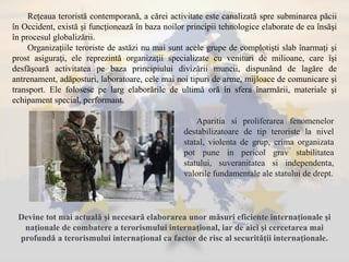 Reţeaua teroristă contemporană, a cărei activitate este canalizată spre subminarea păcii
în Occident, există şi funcţionează în baza noilor principii tehnologice elaborate de ea însăşi
în procesul globalizării.
Organizaţiile teroriste de astăzi nu mai sunt acele grupe de complotişti slab înarmaţi şi
prost asiguraţi, ele reprezintă organizaţii specializate cu venituri de milioane, care îşi
desfăşoară activitatea pe baza principiului divizării muncii, dispunând de lagăre de
antrenament, adăposturi, laboratoare, cele mai noi tipuri de arme, mijloace de comunicare şi
transport. Ele folosesc pe larg elaborările de ultimă oră în sfera înarmării, materiale şi
echipament special, performant.
Devine tot mai actuală şi necesară elaborarea unor măsuri eficiente internaţionale şi
naţionale de combatere a terorismului internaţional, iar de aici şi cercetarea mai
profundă a terorismului internaţional ca factor de risc al securităţii internaţionale.
Aparitia si proliferarea fenomenelor
destabilizatoare de tip teroriste la nivel
statal, violenta de grup, crima organizata
pot pune in pericol grav stabilitatea
statului, suveranitatea si independenta,
valorile fundamentale ale statului de drept.
 