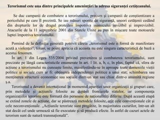 Terorismul este una dintre principalele ameninţări la adresa siguranţei cetăţeanului.
Se duc campanii de combatere a terorismului, precum şi campanii de conştientizare a
pericolului pe care îl prezintă. Se iau măsuri sporite de siguranţă, uneori cetăţenii cedând
din drepturile lor de dragul protejării împotriva inamicului invizibil şi imprevizibil.
Atacurile de la 11 septembrie 2001 din Statele Unite au pus în mişcare toate motoarele
luptei împotriva terorismului.
Pornind de la definiția generală potrivit căreia „terorismul este o formă de manifestare
acută a violenței”, totuși, se poate aprecia că aceasta nu este singura caracteristică de bază a
acestui fenomen.
În art. 1 din Legea 535/2004 privind prevenirea și combaterea terorismului, sunt
precizate pe lângă caracteristicile enumerate în art. 1 lit. a, b, c, în plus, faptul că, sfera de
acțiune a terorismului nu cunoaște limite, manifestându-se în aproape toate domeniile vieții
politice și sociale cum ar fi: obținerea independenței politice a unui stat; schimbarea sau
menţinerea structurii economice sau sociale dintr-un stat sau chiar dintr-o anumită regiune
ș.a.
Terorismul a devenit internațional în momentul apariției unor organizații și grupuri care,
prin metodele și acțiunile folosite au depășit frontierele statelor, iar componența
organizațiilor teroriste este formată din persoane de naționalități diferite. După această etapă
se extind zonele de acțiune, dar se păstrează metodele folosite, atât cele convenționale cât și
cele neconvenționale. „Acțiunile teroriste sunt pregătite, în majoritatea cazurilor, într-un alt
stat decât cel unde urmează să fie executate și să producă efecte. În astfel de cazuri actele de
terorism sunt de natură transnațională”.
 