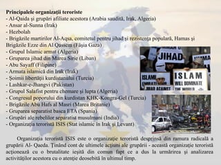 Principalele organizaţii teroriste
- Al-Qaida şi grupări afiliate acestora (Arabia saudită, Irak, Algeria)
- Ansar al-Sunna (Irak)
- Hezbolah
- Brigăzile martirilor Al-Aqsa, comitetul pentru jihad şi rezistenţa populară, Hamas şi
Brigăzile Ezze din Al Qassem (Fâşia Gaza)
- Grupul Islamic armat (Algeria)
- Gruparea jihad din Marea Sirie (Liban)
- Abu Sayaff (Filipine)
- Armata islamică din Irak (Irak)
- Şoimii libertăţii kurdistanului (Turcia)
- Lashkar-e-Jhangvi (Pakistan)
- Grupul Salafist pentru chemare şi lupta (Algeria)
- Congresul poporului din kurdistan KHK-Kongra-Gel (Turcia)
- Brigăzile Abu Hafs al Masri (Marea Britanie)
- Gruparea separatist basca ETA (Spania)
- Grupări ale rebelilor separatist musulmani (India)
- Organizaţia teroristă ISIS (Stat islamic în Irak şi Levant)
Organizaţia teroristă ISIS este o organizaţie teroristă desprinsă din ramura radicală a
grupării Al- Qaeda. Ţinând cont de ultimele acţiuni ale grupării - această organizaţie teroristă
acţionează cu o brutalitate ieşită din comun fapt ce a dus la urmărirea şi analizarea
activităţilor acestora cu o atenţie deosebită în ultimul timp.
 