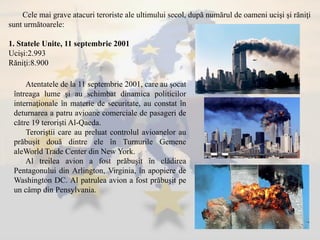 Atentatele de la 11 septembrie 2001, care au şocat
întreaga lume şi au schimbat dinamica politicilor
internaţionale în materie de securitate, au constat în
deturnarea a patru avioane comerciale de pasageri de
către 19 terorişti Al-Qaeda.
Teroriştii care au preluat controlul avioanelor au
prăbuşit două dintre ele în Turnurile Gemene
aleWorld Trade Center din New York.
Al treilea avion a fost prăbuşit în clădirea
Pentagonului din Arlington, Virginia, în apopiere de
Washington DC. Al patrulea avion a fost prăbuşit pe
un câmp din Pensylvania.
Cele mai grave atacuri teroriste ale ultimului secol, după numărul de oameni ucişi şi răniţi
sunt următoarele:
1. Statele Unite, 11 septembrie 2001
Ucişi:2.993
Răniţi:8.900
 