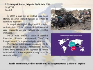 2. Maiduguri, Borno, Nigeria, 26-30 iulie 2009
Ucişi:780
Răniţi:0
În 2009, a avut loc un conflict între Boko
Haram, un grup islamist militant şi forţele de
securitate nigeriene.
În oraşul Maiduguri, lângă sediul poliţiei,
au fost găsite 100 de cadavre. Străzile oraşului
erau împânzite cu alte cadavre ale civililor
împuşcaţi.
Pe 28 iulie, armata a lansat o ofensivă
împotriva liderului Mohammed Yusuf. A
început o cursă de împuşcături prin tot oraşul.
Pe 30 iulie, forţele nigeriene au ucis 100 de
militanţi Boko Haram. Mohammed Yusuf,
liderul Boko Haram, a fost capturat de forţele
de securitate şi a fost împuşcat în timp ce era în
custodia poliţiei.
Teoria haosuluinu justifică terorismul, nu-l argumentează şi nici nu-l explică.
 