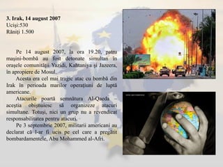 3. Irak, 14 august 2007
Ucişi:530
Răniţi 1.500
Pe 14 august 2007, la ora 19.20, patru
maşini-bombă au fost detonate simultan în
oraşele comunităţii Yazidi, Kahtaniya şi Jazeera,
în apropiere de Mosul.
Acesta era cel mai tragic atac cu bombă din
Irak în perioada marilor operaţiuni de luptă
americane.
Atacurile poartă semnătura Al-Qaeda –
aceştia obişnuiesc să organizeze atacuri
simultane. Totuşi, nici un grup nu a revendicat
responsabilitatea pentru atacuri.
Pe 3 septembrie 2007, militarii americani au
declarat că l-ar fi ucis pe cel care a pregătit
bombardamentele, Abu Mohammed al-Afri.
 