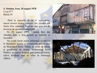 4. Abadan, Iran, 20 august 1978
Ucişi:477
Răniţi:10
Până la atacurile de la 11 septembrie,
atacul terorist asupra teatrului din Abadan era
foarte bine cunoscut, fiind cel mai grav act de
terorism de epoca contemporană.
Pe 20 august 1978, Cinema Rex din
Abadan, Iran a fost încuiat pe exterior şi
incendiat.
Nu există foarte multe informaţii cu privire
la făptuitorii actului şi la motivele pentru care
au făcut acest lucru. Totuşi, se crede că agenţi
ai guvernului de atunci, Mohammed Reza
Pahlavi, au recurs la acest gest pentru a lichida
câţiva disidenţi care se aflau în interiorul
clădirii.
 