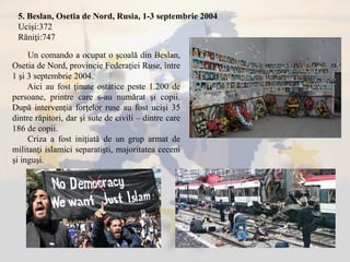 5. Beslan, Osetia de Nord, Rusia, 1-3 septembrie 2004
Ucişi:372
Răniţi:747
Un comando a ocupat o şcoală din Beslan,
Osetia de Nord, provincie Federaţiei Ruse, între
1 şi 3 septembrie 2004.
Aici au fost ţinute ostatice peste 1.200 de
persoane, printre care s-au numărat şi copii.
După intervenţia forţelor ruse au fost ucişi 35
dintre răpitori, dar şi sute de civili – dintre care
186 de copii.
Criza a fost iniţiată de un grup armat de
militanţi islamici separatişti, majoritatea ceceni
şi inguşi.
 