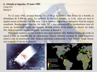6. Irlanda şi Japonia, 23 iunie 1985
Ucişi:331
Răniţi:4
Pe 23 iunie 1985, avionul Boeing 747-237B al Air India a fost distrus de o bombă, la
altitudinea de 9.400 de metri. S-a prăbuşit în Oceanul Altantic, la Cork, când era încă în
spaţiul aerian al Irlandei. Au fost ucişi 329 de oameni, majoritatea victimelor fiind de origine
canadiană. Bombardarea zborului Air India 182 a fost sincronizată cu bombardarea unui alt
avion, pe Aeroportul Narita, din Japonia. Bomba trebuia să fie plasată pe zborul Air India
301, însă a explodat înainte, ucigând 2 persoane şi rănind 4.
Principalii suspecţi au fost membrii unui grup militant sikh, Babbar Khalsa. Se crede că
atacul a fost un răspuns faţă de Operaţiunea Steaua Albastră condusă de India împotriva
câtorva sute de practicanţi sikh. Singura persoană condamantă a fost Inderjit Singh Reyat,
care a primit 15 ani de închisoare.
 