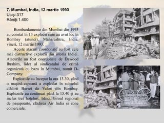 7. Mumbai, India, 12 martie 1993
Ucişi:317
Răniţi:1.400
Bombardamente din Mumbai din 1993
au constat în 13 explozii care au avut loc în
Bombay (atunci), Maharashtra, India,
vineri, 12 martie 1993.
Aceste atacuri coordonate au fost cele
mai distructive explozii din istoria Indiei.
Atacurile au fost coordonate de Dawood
Ibrahim, lider al sindicatului de crimă
organizată cu baza în Mumbai, numit D-
Company.
Exploziile au început la ora 13.30, când
o maşină-capcană a explodat în subsolul
clădirii Bursei de Valori din Bombay.
Exploziile au continuat până la 15.40 şi au
inclus trei hoteluri, bănci, biroul regional
de paşapoarte, clădirea Air India şi zone
comerciale.
 