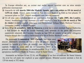 În Europa ultimilor ani, au existat mai multe atacuri teroriste care au atras atenţia
publicului internaţional:
 Atacurile de la11 martie 2004 din Madrid, Spania, care s-au soldat cu 191 de morţi şi
1.876 de răniţi. Atunci, patru trenuri au fost detonate după ce la bord au fost plasate 10
rucsacuri pline cu TNT. Autorii atentatului sunt încă necunoscuţi.
 Un alt atac care a produs panică pe continent a fost cel din 7 iulie 2005, din Londra.
Atunci, bombardarea a trei metrouri şi a unui autobuz a lăsat în urmă56 de morţi şi 784
de răniţi.Cei patru terorişti sinucigaşi sunt:Mohammad Sidique Khan, Shehzad Tanweer,
Germaine Lindsay şi Hasib Hussain.
 Între 23 şi 26 octombrie 2002, la Moscova, a avut loc o criză similară:Teatrul Dubrovka
a fost ocupat de 40-50 de ceceni înarmaţi, care spuneau că fac parte din mişcarea
separatistă islamistă din Cecenia. Aceştia au luat 850 de ostatici şi au cerut retragerea
forţelor ruseşti din Cecenia şi încheierea celui de-al Doilea Război Cecen.
De asemenea în noiembrie 2015 Parisula fost ținta unor
atacuri. Atentatele teroriste au fost o serie de atacuri armate,
atentate cu bombă și o luare de ostatici, care au avut loc în
capitala Franței în seara zilei de 13 noiembrie 2015 și în
primele ore ale zilei următoare, în arondismentele 10 și 11 și în
apropierea stadionului Stade de France, situat în Saint-Denis.
Atentatele au început la ora 22:16, ora României și au fost revendicate de Statul Islamic.
Au avut loc cel puțin trei explozii și șase atacuri armate. Bilantul acestor atentate a fost de
129 de morți si 352 răniți.
 