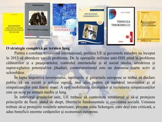 O strategie complexă pe termen lung
Pentru a combate terorismul internațional, politica UE și guvernele membre au început
în 2013 să abordeze variile probleme. De la operațiile militare anti-ISIS până la problema
călătoriilor și a pașapoartelor, controlul internetului și al social media, urmărirea și
supravegherea potențialilor jihadiști, contraterorismul este un domeniu foarte activ și
schimbător.
În lupta împotriva terorismului, instituțiile și guvernele europene ar trebui să declare
public că nu există o soluție rapidă, mai ales pentru că numărul teroristilor și al
simpatizanților este foarte mare. A opri mobilitatea teroriștilor și recrutarea simpatizanților
este un scop pe termen mediu și lung.
În interiorul granițelor sale, UE trebuie să controleze terorismul și să-și protejeze
principiile de bază: statul de drept, libertățile fundamentale și coeziunea socială. Uniunea
trebuie să-și protejeze reușitele anterioare, precum zona Schengen, care deși este criticată, a
adus beneficii enorme cetățenilor și economiei europene.
 