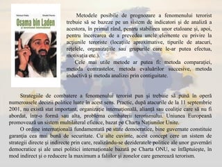 Metodele posibile de prognozare a fenomenului terorist
trebuie să se bazeze pe un sistem de indicatori şi de analiză a
acestora, în primul rând, pentru stabilirea unor etaloane şi, apoi,
pentru încercarea de a prevedea unele elemente cu privire la
acţiunile teroriste (locaţiile aproximative, tipurile de atacuri,
reţelele, organizaţiile sau grupurile care le-ar putea efectua,
motivaţia etc.).
Cele mai utile metode ar putea fi: metoda comparaţiei,
metoda contrastelor, metoda evaluărilor succesive, metoda
inductivă şi metoda analizei prin contiguitate.
Strategiile de combatere a fenomenului terorist pun şi trebuie să pună în operă
numeroasele decizii politice luate în acest sens. Practic, după atacurile de la 11 septembrie
2001, nu există stat important, organizaţie internaţională, alianţă sau coaliţie care să nu fi
abordat, într-o formă sau alta, problema combaterii terorismului. Uniunea Europeană
promovează un sistem multilateral eficace, bazat pe Charta Naţiunilor Unite.
O ordine internaţională fundamentată pe state democratice, bine guvernate constituie
garanţia cea mai bună de securitate. Cu alte cuvinte, acest concept cere un sistem de
strategii directe şi indirecte prin care, realizându-se dezideratele politice ale unor guvernări
democratice şi ale unei politici internaţionale bazată pe Charta ONU, se înfăptuieşte, în
mod indirect şi o reducere la maximum a faliilor şi zonelor care generează terorism.
 