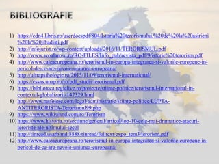 1) https://cdn4.libris.ro/userdocspdf/804/Istoria%20terorismului,%20de%20la%20asirieni
%20la%20jihadisti.pdf
2) http://infojurist.ro/wp-content/uploads/2016/11/TERORISMUL.pdf
3) http://www.scoalarosu.ro/RO-FILES/Info_pub/revista_pdf/9/istorie%20terorism.pdf
4) http://www.caleaeuropeana.ro/terorismul-in-europa-integrarea-si-valorile-europene-in-
pericol-de-ce-are-nevoie-uniunea-europeana/
5) http://ultrapsihologie.ro/2015/11/09/terorismul-international/
6) https://cssas.unap.ro/ro/pdf_studii/terorismul.pdf
7) https://biblioteca.regielive.ro/proiecte/stiinte-politice/terorismul-international-in-
contextul-globalizarii-147329.html
8) http://www.rasfoiesc.com/legal/administratie/stiinte-politice/LUPTA-
ANTITERORISTA-Terorismul99.php
9) https://www.wikiwand.com/ro/Terorism
10) https://www.historia.ro/sectiune/general/articol/top-10-cele-mai-dramatice-atacuri-
teroriste-ale-ultimului-secol
11) http://tinread.usarb.md:8888/tinread/fulltext/expo_tem3/terorism.pdf
12) http://www.caleaeuropeana.ro/terorismul-in-europa-integrarea-si-valorile-europene-in-
pericol-de-ce-are-nevoie-uniunea-europeana/
 