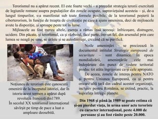 Terorismul nu a apărut recent. El este foarte vechi – a precedat strategia terorii exercitată
de legiunile romane asupra populaţiilor din zonele ocupate, supravieţuind acesteia – şi, de-a
lungul timpurilor, s-a manifestat sub toate formele posibile, de la terorismul peşterii la
ciberterorism, în funcţie de treapta de civilizaţie pe care a ajuns omenirea, deci de mijloacele
avute la dispoziţie, şi aproape peste tot în lume.
Mijloacele au fost mereu altele, esenţa a rămas însă aceeaşi: înfricoşare, distrugere,
ucidere. Din păcate, şi terorismul, ca şi războiul, face parte, într-un fel, din arsenalul prin care
lumea se neagă pe sine, se urăşte şi se autodistruge, crezând că se purifică.
Noţiunea de terorism este cunoscută
omenirii de la începutul istoriei, dar în
istorie acest termen a apărut după
revoluţia franceză din1789.
În secolul XX terorismul internaţional
săvîrşit pe timp de pace a luat o
amploare deosebită.
Noile ameninţări – se precizează în
documentul intitulat Strategia europeană de
securitate – sunt dinamice. În epoca
mondializării, ameninţările cele mai
îndepărtate din punct de vedere teritorial
produc tot atâta îngrijorare ca şi cele apropiate.
De aceea, zonele de interes pentru NATO
şi pentru Uniunea Europeană, ca şi pentru
oricare altă ţară din cadrul acestor organizaţii,
inclusiv pentru România, se extind, practic, la
suprafaţa întregii planete.
Din 1968 şi până în 1989 se poate estima că
şi-au pierdut viaţa, în urma unor acte teroriste
cu caracter internaţional, peste 4.000 de
persoane şi au fost rănite peste 20.000.
 