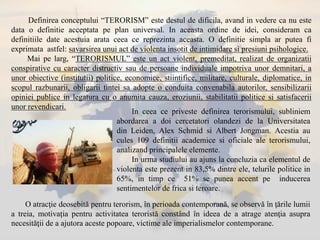 Definirea conceptului “TERORISM” este destul de dificila, avand in vedere ca nu este
data o definitie acceptata pe plan universal. In aceasta ordine de idei, consideram ca
definitiile date acestuia arata ceea ce reprezinta aceasta. O definitie simpla ar putea fi
exprimata astfel: savarsirea unui act de violenta insotit de intimidare si presiuni psihologice.
Mai pe larg, “TERORISMUL” este un act violent, premeditat, realizat de organizatii
conspirative cu caracter distructiv sau de persoane individuale impotriva unor demnitari, a
unor obiective (institutii) politice, economice, stiintifice, militare, culturale, diplomatice, in
scopul razbunarii, obligarii tintei sa adopte o conduita convenabila autorilor, sensibilizarii
opiniei publice in legatura cu o anumita cauza, eroziunii, stabilitatii politice si satisfacerii
unor revendicari.
In ceea ce priveste definirea terorismului, subliniem
abordarea a doi cercetatori olandezi de la Universitatea
din Leiden, Alex Schmid si Albert Jongman. Acestia au
cules 109 definitii academice si oficiale ale terorismului,
analizand principalele elemente.
In urma studiului au ajuns la concluzia ca elementul de
violenta este prezent in 83,5% dintre ele, telurile politice in
65%, in timp ce 51% se punea accent pe inducerea
sentimentelor de frica si teroare.
O atracţie deosebită pentru terorism, în perioada contemporană, se observă în ţările lumii
a treia, motivaţia pentru activitatea teroristă constând în ideea de a atrage atenţia asupra
necesităţii de a ajutora aceste popoare, victime ale imperialismelor contemporane.
 