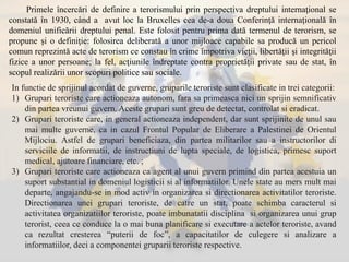 In functie de sprijinul acordat de guverne, gruparile teroriste sunt clasificate in trei categorii:
1) Grupari teroriste care actioneaza autonom, fara sa primeasca nici un sprijin semnificativ
din partea vreunui guvern. Aceste grupari sunt greu de detectat, controlat si eradicat.
2) Grupari teroriste care, in general actioneaza independent, dar sunt sprijinite de unul sau
mai multe guverne, ca in cazul Frontul Popular de Eliberare a Palestinei de Orientul
Mijlociu. Astfel de grupari beneficiaza, din partea militarilor sau a instructorilor di
serviciile de informatii, de instructiuni de lupta speciale, de logistica, primesc suport
medical, ajutoare financiare, etc. ;
3) Grupari teroriste care actioneaza ca agent al unui guvern primind din partea acestuia un
suport substantial in domeniul logisticii si al informatiilor. Unele state au mers mult mai
departe, angajandu-se in mod activ in organizarea si directionarea activitatilor teroriste.
Directionarea unei grupari teroriste, de catre un stat, poate schimba caracterul si
activitatea organizatiilor teroriste, poate imbunatatii disciplina si organizarea unui grup
terorist, ceea ce conduce la o mai buna planificare si executare a actelor teroriste, avand
ca rezultat cresterea “puterii de foc”, a capacitatilor de culegere si analizare a
informatiilor, deci a componentei gruparii teroriste respective.
Primele încercări de definire a terorismului prin perspectiva dreptului internaţional se
constată în 1930, când a avut loc la Bruxelles cea de-a doua Conferinţă internaţională în
domeniul unificării dreptului penal. Este folosit pentru prima dată termenul de terorism, se
propune şi o definiţie: folosirea deliberată a unor mijloace capabile sa producă un pericol
comun reprezintă acte de terorism ce constau în crime împotriva vieţii, libertăţii şi integrităţii
fizice a unor persoane; la fel, acţiunile îndreptate contra proprietăţii private sau de stat, în
scopul realizării unor scopuri politice sau sociale.
 