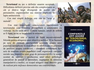 Terorismul nu are o definiție unanim acceptată.
Dificultatea definirii provine atât din complexitatea sa
cât și dintr-o largă divergență de poziții ale
persoanelor, organizațiilor sau statelor implicate în
lupta antiteroristă.
Cea mai simplă definiție este cea de "scop și
metodă“.
Terorismul este o tactică de luptă neconvențională
folosită pentru atingerea unor obiective politice. El se bazează
pe acte de violență spectaculară acționate asupra unor
populații neimplicate în mod direct în conflict dar cu potențial
de presiune asupra conducerii - câteodată conducerea face
acte de terorism asupra populației (stat, organizații, categorii
sociale sau, împotriva unui grup de persoane civile) în sensul
scontat de teroriști - producerea unui efect psihologic
generalizat de panică și intimidare, augmentat de folosirea
manipulativă a mediei, cu scopul atingerii unui obiectiv greu
de realizat prin mijloace democratice sau convenționale.
Cea mai importantă caracteristică operaţională a
terorismului este folosirea premeditată a ameninţării cu
violenţa. Acolo unde acest element lipseşte, oricât de oribilă
ar fi fapta, ea nu se încadrează în terorism.
 