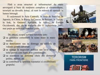 De obicei, scopul actiunii teroriste este:
 sa genereze comentarii la scara mare in mass-
media;
 sa deterioreze sau sa distruga un edificiu de
valoare pentru adversar;
 sa ajunga la negocieri politice sau sa-si atinga
telul pentru care lupta prin constrangeri;
 sa asasineze un personaj cheie din domeniul
politic, militar, etc. ;
 sa contribuie la sporirea reputatiei si credibilitatii
grupului.
Fără a avea structuri şi infrastructuri de mare
anvergură şi baze de susţinere complexe şi ultramoderne,
teroriştii au dovedit, totuşi, că sunt în măsură să opereze în
lumea întreagă.
Ei acţionează în Asia Centrală, în Asia de Sud-Est, în
Japonia, în China, în Rusia, în Caucaz, în Balcani, în Turcia,
în Irak, în Orientul Apropiat, în Africa, în Europa
Occidentală, dar, de la atacurile din 11 septembrie 2001,
mai puţin pe teritoriul Statelor Unite.
 