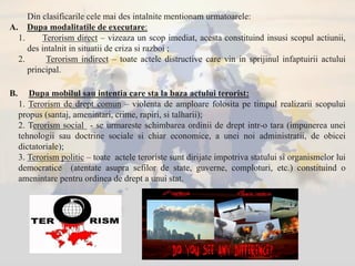Din clasificarile cele mai des intalnite mentionam urmatoarele:
A. Dupa modalitatile de executare:
1. Terorism direct – vizeaza un scop imediat, acesta constituind insusi scopul actiunii,
des intalnit in situatii de criza si razboi ;
2. Terorism indirect – toate actele distructive care vin in sprijinul infaptuirii actului
principal.
B. Dupa mobilul sau intentia care sta la baza actului terorist:
1. Terorism de drept comun – violenta de amploare folosita pe timpul realizarii scopului
propus (santaj, amenintari, crime, rapiri, si talharii);
2. Terorism social - se urmareste schimbarea ordinii de drept intr-o tara (impunerea unei
tehnologii sau doctrine sociale si chiar economice, a unei noi administratii, de obicei
dictatoriale);
3. Terorism politic – toate actele teroriste sunt dirijate impotriva statului si organismelor lui
democratice (atentate asupra sefilor de state, guverne, comploturi, etc.) constituind o
amenintare pentru ordinea de drept a unui stat.
 