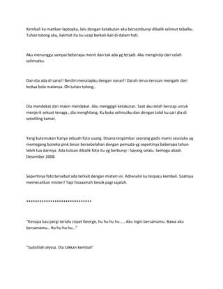 Kembali ku matikan laptopku, lalu dengan ketakutan aku bersembunyi dibalik selimut tebalku.
Tuhan tolong aku, kalimat itu ku ucap berkali-kali di dalam hati.
Aku menunggu sampai beberapa menit dan tak ada yg terjadi. Aku mengintip dari celah
selimutku.
Dan dia ada di sana!! Berdiri menatapku dengan nanar!! Darah terus-terusan mengalir dari
kedua bola matanya. Oh tuhan tolong..
Dia mendekat dan makin mendekat. Aku menggigil ketakutan. Saat aku telah bersiap untuk
menjerit sekuat tenaga , dia menghilang. Ku buka selimutku dan dengan tolol ku cari dia di
sekeliling kamar.
Yang kutemukan hanya sebuah foto usang. Disana tergambar seorang gadis manis seusiaku yg
memegang boneka pink besar bersebelahan dengan pemuda yg sepertinya beberapa tahun
lebih tua darinya. Ada tulisan dibalik foto itu yg berbunyi : Sayang selalu. Semoga abadi.
Desember 2008.
Sepertinya foto tersebut ada terkait dengan misteri ini. Adrenalin ku terpacu kembali. Saatnya
memecahkan misteri! Tapi hoaaamzh besok pagi sajalah.
******************************
"Kenapa kau pergi terlalu cepat George, hu hu hu hu..... Aku ingin bersamamu. Bawa aku
bersamamu.. Hu hu hu hu..."
"Sudahlah alyssa. Dia takkan kembali"
 