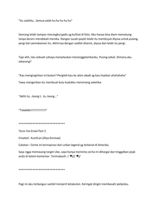 "Itu salahku.. Semua salah ku hu hu hu hu"
Seorang lelaki tampan merangkul gadis yg kulihat di foto. Aku hanya bisa diam mematung
tanpa berani mendekati mereka. Dangan susah payah lelaki itu membujuk Alyssa untuk pulang,
pergi dari pemakaman itu. Akhirnya dengan sedikit diseret, alyssa dan lelaki itu pergi.
Tapi ahh, lalu sebuah cahaya menyilaukan menenggelamkanku. Pusing sekali. Dimana aku
sekarang?
"Kau menginginkan ini bukan? Pergilah kau ke alam abadi yg kau impikan ahahahaha"
Tawa mengerikan itu membuat bulu kudukku meremang seketika.
"Akhh to...loong t.. to..loong..."
"Tidakkkk!!!!!!!!!!!!!!!"
******************************
Teror Via Email Part 2
Created : KuntiLan (Alya Annisaa)
Catatan : Cerita ini terinspirasi dari urban legend yg terkenal di Amerika.
Saya ngga memasang target Like, saya hanya meminta cerita ini dihargai dan tinggalkan jejak
anda di kolom komentar. Terimakasih (´▼`)/(´▼`)/
******************************
Pagi ini aku terbangun sambil menjerit ketakutan. Keringat dingin membasahi pelipisku.
 