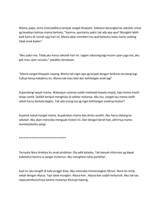 Mama, papa, serta viola (adikku) tampak sangat khawatir. Sebelum berangkat ke sekolah untuk
yg kesekian kalinya mama berkata, "Vyonna, apa kamu yakin tak ada apa-apa? Mungkin lebih
baik kamu di rumah saja hari ini. Mama akan memberi tau wali kelasmu kalau kamu sedang
tidak enak badan"
"Aku yakin ma. Tidak,aku harus sekolah hari ini. Lagian sekarang lagi musim ujian juga ma, aku
gak mau ujian susulan," jawabku beralasan.
"Mama sangat khawatir sayang. Mama tak ingin apa yg terjadi dengan Andreas terulang lagi.
Cukup hanya kakakmu itu. Mama tak mau lalai dan kehilangan anak lagi"
Kupandangi wajah mama. Walaupun usianya sudah melewati kepala empat, tapi mama masih
tetap cantik. Sedikit keriput menghiasi di sekitar matanya. Aku tau, sangat tau mama sedih
sekali harus berkata begitu. Tak ada orang tua yg ingin kehilangan anaknya bukan?
Kupeluk tubuh hangat mama. Kuyakinkan mama dan diriku sendiri. Aku harus datang ke
sekolah. Aku akan mencoba menguak misteri ini. Dan dengan berat hati, akhirnya mama
membiarkanku pergi.
******************************
Ternyata Nora Ardelya itu anak pindahan. Dia adik kelasku. Tak banyak informasi yg dapat
kuketahui karena ia sangat misterius. Aku menghela nafas perlahan.
Saat ini aku tengah di kafe pinggir kota. Aku mencoba menenangkan fikiran. Nora itu mirip
sekali dengan Alyssa. Tapi tidak mungkin. Alyssa kan.. Alyssa kan sudah terbunuh. Aku tak tau
siapa pembunuhnya karena mukanya ditutupi topeng.
 