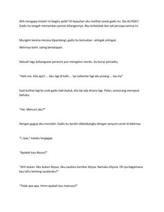 Ahh mengapa misteri ini begitu pelik? Di kejauhan aku melihat sosok gadis itu. Dia ALYSSA!!
Gadis itu tengah memainkan ponsel ditangannya. Aku terbelalak dan tak percaya semua ini.
Mungkin karena merasa dipandangi, gadis itu kemudian celingak celinguk.
Akhirnya kami saling bertatapan.
Sebuah lagu kebangsaan perancis pun mengalun merdu. Itu bunyi ponselku.
"Halo ma. Ada apa?.... Aku lagi di kafe.... Iya sebentar lagi aku pulang.... Iya ma"
Saat kulihat lagi ke arah gadis tadi duduk, dia tak ada disana lagi. Pelan, seseorang menepuk
bahuku.
"Hai. Mencari aku?"
Dengan gugup aku menoleh. Gadis itu berdiri dibelakangku dengan senyum cerah di bibirnya.
"I..iyaa," kataku tergagap.
"Apakah kau Alyssa?"
"Ahh bukan. Aku bukan Alyssa. Aku saudara kembar Alyssa. Namaku Alyssia. Oh iya bagaimana
kau tahu tentang saudaraku?"
"Tidak apa-apa. Hmm apakah kau manusia?"
 