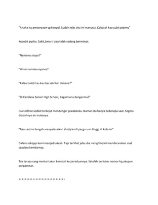 "Ahaha itu pertanyaan yg konyol. Sudah jelas aku ini manusia. Cobalah kau cubit pipimu"
Kucubit pipiku. Sakit,berarti aku tidak sedang bermimpi.
"Namamu siapa?"
"Hmm namaku vyonna"
"Kalau boleh tau kau bersekolah dimana?"
"Di Cendana Senior High School, bagaimana denganmu?"
Dia terlihat sedikit terkejut mendengar jawabanku. Namun itu hanya beberapa saat. Segera
diubahnya air mukanya.
"Aku saat ini tengah menyelesaikan study ku di perguruan tinggi di kota ini"
Dalam sekejap kami menjadi akrab. Tapi terlihat jelas dia menghindari membicarakan soal
saudara kembarnya.
Tak terasa sang mentari akan kembali ke peraduannya. Setelah bertukar nomor hp,akupun
berpamitan.
******************************
 