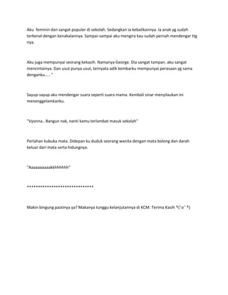 Aku feminin dan sangat populer di sekolah. Sedangkan ia kebalikannya. Ia anak yg sudah
terkenal dengan kenakalannya. Sampai-sampai aku mengira kau sudah pernah mendengar ttg
nya.
Aku juga mempunyai seorang kekasih. Namanya George. Dia sangat tampan. aku sangat
mencintainya. Dan usut punya usut, ternyata adik kembarku mempunyai perasaan yg sama
denganku..... "
Sayup-sayup aku mendengar suara seperti suara mama. Kembali sinar menyilaukan ini
menenggelamkanku.
"Vyonna.. Bangun nak, nanti kamu terlambat masuk sekolah"
Perlahan kubuka mata. Didepan ku duduk seorang wanita dengan mata bolong dan darah
keluar dari mata serta hidungnya.
"Aaaaaaaaaakkhhhhhh"
******************************
Makin bingung pastinya ya? Makanya tunggu kelanjutannya di KCM. Terima Kasih ٩ ٩)
 