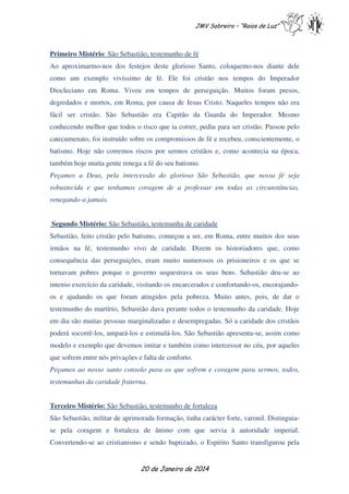JMV Sobreiro – “Raios de Luz”

Primeiro Mistério: São Sebastião, testemunho de fé
Ao aproximarmo-nos dos festejos deste glorioso Santo, coloquemo-nos diante dele
como um exemplo vivíssimo de fé. Ele foi cristão nos tempos do Imperador
Diocleciano em Roma. Viveu em tempos de perseguição. Muitos foram presos,
degredados e mortos, em Roma, por causa de Jesus Cristo. Naqueles tempos não era
fácil ser cristão. São Sebastião era Capitão da Guarda do Imperador. Mesmo
conhecendo melhor que todos o risco que ia correr, pediu para ser cristão. Passou pelo
catecumenato, foi instruído sobre os compromissos de fé e recebeu, conscientemente, o
batismo. Hoje não corremos riscos por sermos cristãos e, como acontecia na época,
também hoje muita gente renega a fé do seu batismo.
Peçamos a Deus, pela intercessão do glorioso São Sebastião, que nossa fé seja
robustecida e que tenhamos coragem de a professar em todas as circunstâncias,
renegando-a jamais.
Segundo Mistério: São Sebastião, testemunha de caridade
Sebastião, feito cristão pelo batismo, começou a ser, em Roma, entre muitos dos seus
irmãos na fé, testemunho vivo de caridade. Dizem os historiadores que, como
consequência das perseguições, eram muito numerosos os prisioneiros e os que se
tornavam pobres porque o governo sequestrava os seus bens. Sebastião deu-se ao
intenso exercício da caridade, visitando os encarcerados e confortando-os, encorajandoos e ajudando os que foram atingidos pela pobreza. Muito antes, pois, de dar o
testemunho do martírio, Sebastião dava perante todos o testemunho da caridade. Hoje
em dia são muitas pessoas marginalizadas e desempregadas. Só a caridade dos cristãos
poderá socorrê-los, ampará-los e estimulá-los. São Sebastião apresenta-se, assim como
modelo e exemplo que devemos imitar e também como intercessor no céu, por aqueles
que sofrem entre nós privações e falta de conforto.
Peçamos ao nosso santo consolo para os que sofrem e coragem para sermos, todos,
testemunhas da caridade fraterna.
Terceiro Mistério: São Sebastião, testemunho de fortaleza
São Sebastião, militar de aprimorada formação, tinha carácter forte, varonil. Distinguiase pela coragem e fortaleza de ânimo com que servia à autoridade imperial.
Convertendo-se ao cristianismo e sendo baptizado, o Espírito Santo transfigurou pela

20 de Janeiro de 2014

 