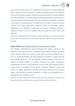 JMV Sobreiro – “Raios de Luz”

graça estes dons naturais, que nele resplandeciam. Ele colocou ao serviço do Reino de
Deus a sua alma varonil e destemida. O soldado do imperador passou a ser soldado de
Cristo. Foi com mesma coragem e fortaleza com que servia antes a seu senhor temporal,
que Sebastião, depois, a ele resistiu, quando ameaçado de morte por causa das práticas e
convicções religiosas. Desassombrado, sem temor, enfrentou a perseguição e o martírio,
e não renegou a fé que professava. No mundo em que vivemos, as nossas convicções
religiosas nem sempre permanecem inabaláveis. Diante de mesquinhas ameaças,
abandonamos com facilidade as disposições que, outrora, acolhemos. Falta-nos a
fortaleza de ânimo. E esta, só o Espírito Santo no-la pode dar, como a deu a São
Sebastião.
Vendo nele o grande modelo de coragem e destemor, peçamos por sua intercessão este
mesmo dom. E proponhamo-nos imitá-lo nos momentos difíceis em que nossa fé for
provada.
Quarto Mistério: São Sebastião, padroeiro dos injustamente perseguidos
São Sebastião compartilhou da injusta perseguição que atingiu a Igreja nos seus
primórdios em Roma. Os decretos do Imperador, que mandavam reprimir as práticas
cristãs, atingiram milhares de pessoas. Foi uma época de grandes sofrimentos para o
povo, na sua maioria humilde, pois eram exatamente os humildes e os pobres que mais
generosamente abraçavam a fé. São Sebastião, embora, altamente situado, pois era
Capitão da Guarda Imperial, foi também envolvido nas mesmas perseguições,
exatamente por ser fiel à voz da consciência. É talvez a mais grave injustiça esta de se
insurgir contra a consciência de uma pessoa e prende-la, tortura-la e mata-la por
motivos de religião. Ainda hoje no mundo esta forma de injustiça existe. Em muitos
lugares, principalmente em países comunistas, os cristãos são perseguidos, presos e
impedidos de viver livremente a sua fé.
Peçamos, por intercessão de São Sebastião, que cessem as injustiças no mundo e que
Deus olhe com benevolência a todos os que são vítimas de tais sofrimentos.

20 de Janeiro de 2014

 