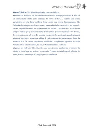 JMV Sobreiro – “Raios de Luz”

Quinto Mistério: São Sebastião padroeiro contra a violência.
O mártir São Sebastião não foi somente uma vítima da perseguição romana. E nem foi
só simplesmente mártir como milhares de outros cristãos. O suplício que sofreu
caracterizou-se pela dupla violência brutal contra sua pessoa. Primeiramente, São
Sebastião foi entregue aos algozes para ser morto a flechados. Amarrado a um tronco de
árvore, dispararam contra seu corpo numerosas flechas. Deixaram-no a esvair-se em
sangue, crentes que já estivesse morto. Uma senhora piedosa encontrou-o na floresta,
levou-o para casa e salvou-o. Da segunda vez, porém, foi aprisionado quando apareceu
diante do imperador, numa festa pública. E então mataram-no, barbaramente, diante da
multidão. Ele foi, assim, duplamente martirizado, e duplamente agredido de modo
violento. Pode ser considerado, no céu, o Padroeiro contra a violência.
Peçamos ao poderoso São Sebastião, que experimentou duplamente o impacto da
violência brutal, que nos assista e nos proteja. Peçamos sobretudo que ele obtenha do
céu o perdão e a mudança de coração para os criminosos.

20 de Janeiro de 2014

 