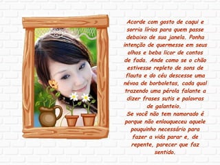 Acorde com gosto de caqui e sorria lírios para quem passe debaixo de sua janela. Ponha intenção de quermesse em seus olhos e beba licor de contos de fada. Ande como se o chão estivesse repleto de sons de flauta e do céu descesse uma névoa de borboletas, cada qual trazendo uma pérola falante a dizer frases sutis e palavras de galanteio.  Se você não tem namorado é porque não enlouqueceu aquele pouquinho necessário para fazer a vida parar e, de repente, parecer que faz sentido. 