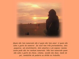 Quem não tem namorado não é quem não tem amor: é quem não sabe o gosto de namorar. Se você tem três pretendentes, dois paqueras, um envolvimento, dois amantes e um esposo; mesmo assim pode não ter nenhum namorado. Não tem namorado quem não sabe o gosto da chuva, cinema, sessão das duas, medo do pai, sanduíche da padaria ou drible no trabalho.  