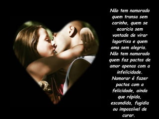 Não tem namorado quem transa sem carinho, quem se acaricia sem vontade de virar lagartixa e quem ama sem alegria.  Não tem namorado quem faz pactos de amor apenas com a infelicidade. Namorar é fazer pactos com a felicidade, ainda que rápida, escondida, fugidia ou impossível de curar.  