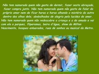 Não tem namorado quem não gosta de dormir, fazer sesta abraçado, fazer compra junto. Não tem namorado quem não gosta de falar do próprio amor nem de ficar horas e horas olhando o mistério do outro dentro dos olhos dele; abobalhados de alegria pela lucidez do amor.  Não tem namorado quem não redescobre a criança e a do amado e vai com ela a parques, fliperamas, beira d'água, show do Milton Nascimento, bosques enluarados, ruas de sonhos ou musical da Metro.  