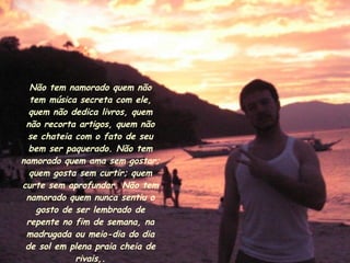 Não tem namorado quem não tem música secreta com ele, quem não dedica livros, quem não recorta artigos, quem não se chateia com o fato de seu bem ser paquerado. Não tem namorado quem ama sem gostar; quem gosta sem curtir; quem curte sem aprofundar. Não tem namorado quem nunca sentiu o gosto de ser lembrado de repente no fim de semana, na madrugada ou meio-dia do dia de sol em plena praia cheia de rivais,. 