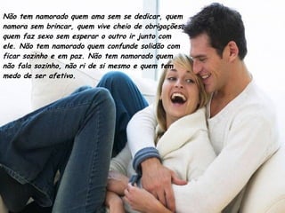 Não tem namorado quem ama sem se dedicar, quem namora sem brincar, quem vive cheio de obrigações; quem faz sexo sem esperar o outro ir junto com ele. Não tem namorado quem confunde solidão com ficar sozinho e em paz. Não tem namorado quem não fala sozinho, não ri de si mesmo e quem tem medo de ser afetivo.  