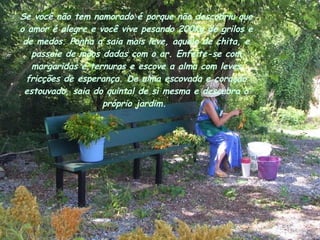 Se você não tem namorado é porque não descobriu que o amor é alegre e você vive pesando 200Kg de grilos e de medos. Ponha a saia mais leve, aquela de chita, e passeie de mãos dadas com o ar. Enfeite-se com margaridas e ternuras e escove a alma com leves fricções de esperança. De alma escovada e coração estouvado, saia do quintal de si mesma e descubra o próprio jardim.  