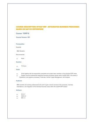COURSE DESCRIPTION: MYSAP ERP - INTEGRATED BUSINESS PROCESSES
BASED ON SAP R/3 ENTERPRISE

Course: TERP10

Course Version: 051



Prerequisites

Essential


 MBA Students

Recommended


            None

Duration


            70 Hours

Goals


            Work together with the responsible consultants and project team members in the individual ERP areas
            Explain how the fundamental integrative business processes interact within mySAP ERP in the areas of
     Operations (core logistics processes), Financials, Human Capital Management, and Analytics

Audience


 MBA students and working professionals who want to gain a broad overview of the processes, business
 interrelations, and integration of the individual business areas within the mySAP ERP solution

Software


            R/3 4.7
            SEM 3.5
            BW 3.1
 