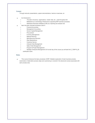 Content
    Through instructor presentations, system demonstrations, hands-on exercises, an


            be introduced to:
        o             The basic structures; organizations, master data, etc.: used throughout SA
        o            NetWeaver as a technology infrastructure supporting ERP business processes
        o            NetWeaver Business Intelligence (BI) as a reporting and analysis tool
            learn the basic business processes used in:
        o            Financial Accounting
        o            Management Accounting
        o            Human Capital Management
        o            Procurement
        o            Inventory Management
        o            Material Planning
        o            Manufacturing Execution
        o            Plant Maintenance
        o            Customer Service
        o            Lifecycle Data Management
        o            Sales Order Management
        o            Program & Project Management
        o            Strategic Enterprise Management On he last day of this course you will take the C_TERP10_05
              certification exam.

Notes


            This course introduces the basic processes of ERP. Detailed explanation of each business process,
    examination of alternative process steps and customizing is covered in the advanced courses associated with
    each process area.
 