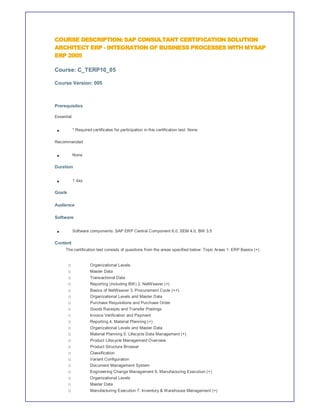 COURSE DESCRIPTION: SAP CONSULTANT CERTIFICATION SOLUTION
ARCHITECT ERP - INTEGRATION OF BUSINESS PROCESSES WITH MYSAP
ERP 2005

Course: C_TERP10_05

Course Version: 005



Prerequisites

Essential


            * Required certificates for participation in this certification test: None

Recommended


            None

Duration


            1 day

Goals

Audience

Software

            Software components: SAP ERP Central Component 6.0, SEM 4.0, BW 3.5

Content
     The certification test consists of questions from the areas specified below: Topic Areas 1. ERP Basics (+)


        o             Organizational Levels
        o             Master Data
        o             Transactional Data
        o             Reporting (including BW) 2. NetWeaver (+)
        o             Basics of NetWeaver 3. Procurement Cycle (++)
        o             Organizational Levels and Master Data
        o             Purchase Requisitions and Purchase Order
        o             Goods Receipts and Transfer Postings
        o             Invoice Verification and Payment
        o             Reporting 4. Material Planning (+)
        o             Organizational Levels and Master Data
        o             Material Planning 5. Lifecycle Data Management (+)
        o             Product Lifecycle Management Overview
        o             Product Structure Browser
        o             Classification
        o             Variant Configuration
        o             Document Management System
        o             Engineering Change Management 6. Manufacturing Execution (+)
        o             Organizational Levels
        o             Master Data
        o             Manufacturing Execution 7. Inventory & Warehouse Management (+)
 