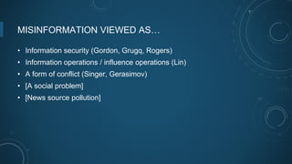 MISINFORMATION VIEWED AS…
• Information security (Gordon, Grugq, Rogers)
• Information operations / influence operations (Lin)
• A form of conflict (Singer, Gerasimov)
• [A social problem]
• [News source pollution]
 