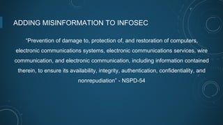 ADDING MISINFORMATION TO INFOSEC
“Prevention of damage to, protection of, and restoration of computers,
electronic communications systems, electronic communications services, wire
communication, and electronic communication, including information contained
therein, to ensure its availability, integrity, authentication, confidentiality, and
nonrepudiation” - NSPD-54
 