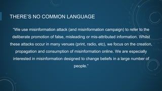 THERE’S NO COMMON LANGUAGE
“We use misinformation attack (and misinformation campaign) to refer to the
deliberate promotion of false, misleading or mis-attributed information. Whilst
these attacks occur in many venues (print, radio, etc), we focus on the creation,
propagation and consumption of misinformation online. We are especially
interested in misinformation designed to change beliefs in a large number of
people.”
 