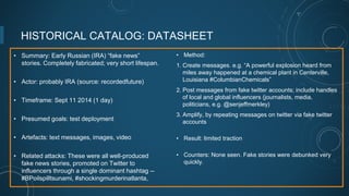 HISTORICAL CATALOG: DATASHEET
• Summary: Early Russian (IRA) “fake news”
stories. Completely fabricated; very short lifespan.
• Actor: probably IRA (source: recordedfuture)
• Timeframe: Sept 11 2014 (1 day)
• Presumed goals: test deployment
• Artefacts: text messages, images, video
• Related attacks: These were all well-produced
fake news stories, promoted on Twitter to
influencers through a single dominant hashtag --
#BPoilspilltsunami, #shockingmurderinatlanta,
• Method:
1. Create messages. e.g. “A powerful explosion heard from
miles away happened at a chemical plant in Centerville,
Louisiana #ColumbianChemicals”
2. Post messages from fake twitter accounts; include handles
of local and global influencers (journalists, media,
politicians, e.g. @senjeffmerkley)
3. Amplify, by repeating messages on twitter via fake twitter
accounts
• Result: limited traction
• Counters: None seen. Fake stories were debunked very
quickly.
 