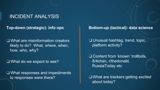 INCIDENT ANALYSIS
Top-down (strategic): info ops
❏ What are misinformation creators
likely to do? What, where, when,
how, who, why?
❏ What do we expect to see?
❏ What responses and impediments
to responses were there?
Bottom-up (tactical): data science
❏Unusual hashtag, trend, topic,
platform activity?
❏Content from ‘known’ trollbots,
8/4chan, r/thedonald,
RussiaToday etc
❏What are trackers getting excited
about today?
 