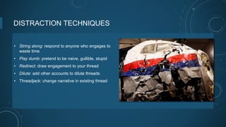 DISTRACTION TECHNIQUES
• String along: respond to anyone who engages to
waste time
• Play dumb: pretend to be naive, gullible, stupid
• Redirect: draw engagement to your thread
• Dilute: add other accounts to dilute threads
• Threadjack: change narrative in existing thread
 