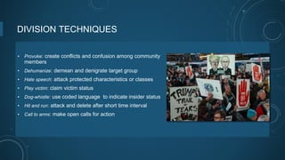 DIVISION TECHNIQUES
• Provoke: create conflicts and confusion among community
members
• Dehumanize: demean and denigrate target group
• Hate speech: attack protected characteristics or classes
• Play victim: claim victim status
• Dog-whistle: use coded language to indicate insider status
• Hit and run: attack and delete after short time interval
• Call to arms: make open calls for action
 