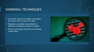 DISMISSAL TECHNIQUES
• Last word: respond to hostile commenters
then block them so they can’t reply
• Brigading: coordinate mass attacks or
reporting of targeted accounts or tweets
• Shit list: add target account(s) to insultingly
named list(s)
 